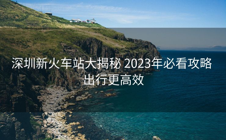 深圳新火车站大揭秘 2023年必看攻略 出行更高效