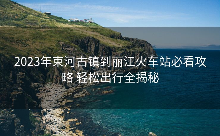 2023年束河古镇到丽江火车站必看攻略 轻松出行全揭秘