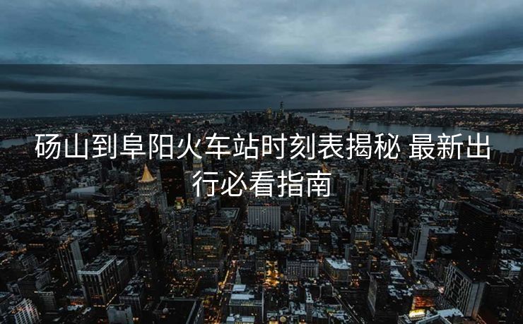 砀山到阜阳火车站时刻表揭秘 最新出行必看指南