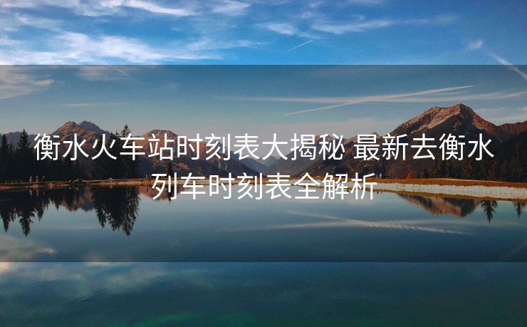 衡水火车站时刻表大揭秘 最新去衡水列车时刻表全解析