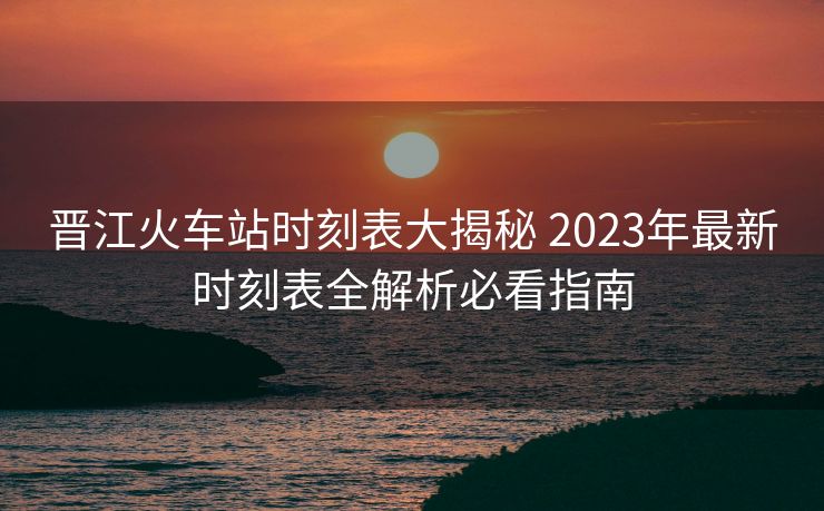 晋江火车站时刻表大揭秘 2023年最新时刻表全解析必看指南