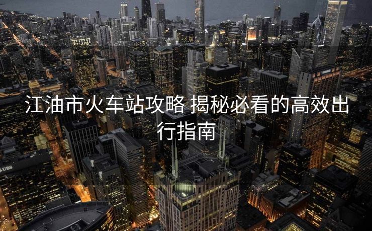 江油市火车站攻略 揭秘必看的高效出行指南