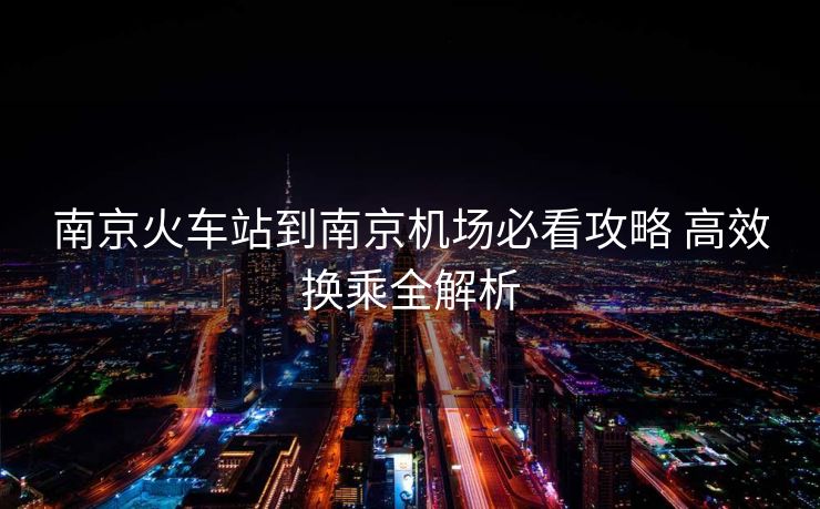 南京火车站到南京机场必看攻略 高效换乘全解析