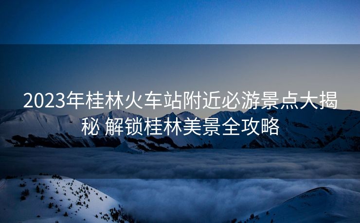2023年桂林火车站附近必游景点大揭秘 解锁桂林美景全攻略