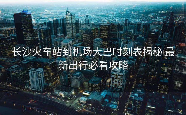 长沙火车站到机场大巴时刻表揭秘 最新出行必看攻略