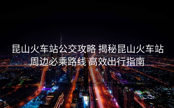 昆山火车站公交攻略 揭秘昆山火车站周边必乘路线 高效出行指南