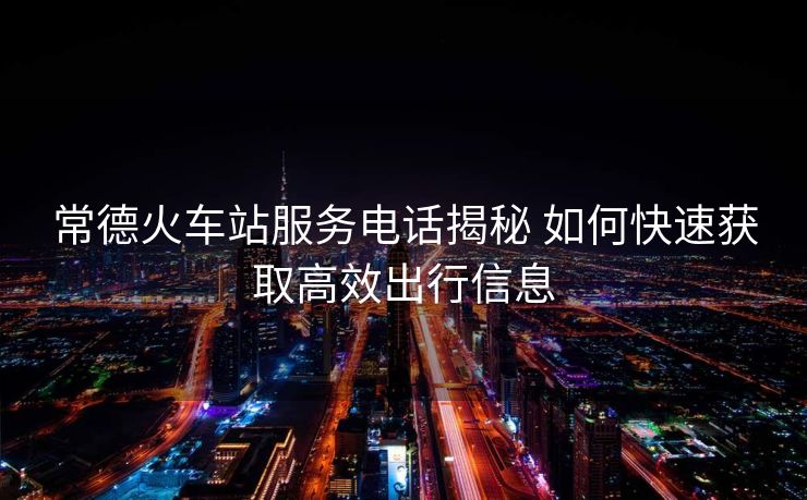 常德火车站服务电话揭秘 如何快速获取高效出行信息