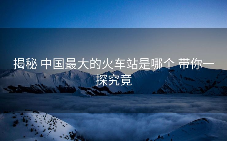 揭秘 中国最大的火车站是哪个 带你一探究竟 揭秘 中国最大的火车站是哪个 带你一探究竟