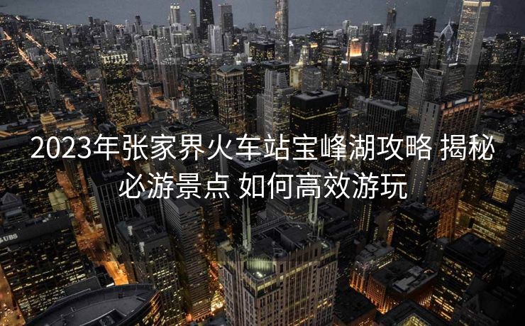 2023年张家界火车站宝峰湖攻略 揭秘必游景点 如何高效游玩