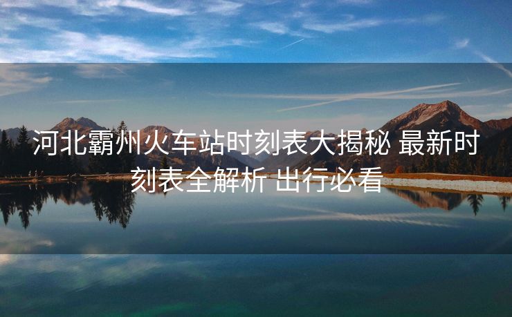 河北霸州火车站时刻表大揭秘 最新时刻表全解析 出行必看