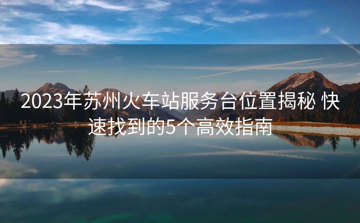 2023年苏州火车站服务台位置揭秘 快速找到的5个高效指南