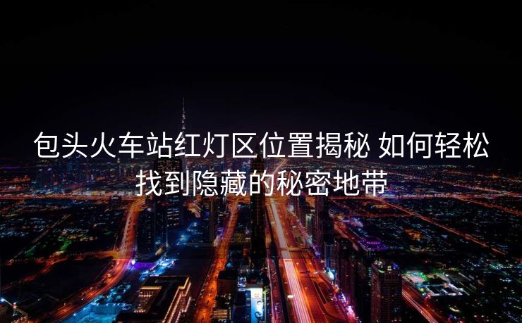 包头火车站红灯区位置揭秘 如何轻松找到隐藏的秘密地带 包头火车站红灯区位置揭秘 如何轻松找到隐藏的秘密地带