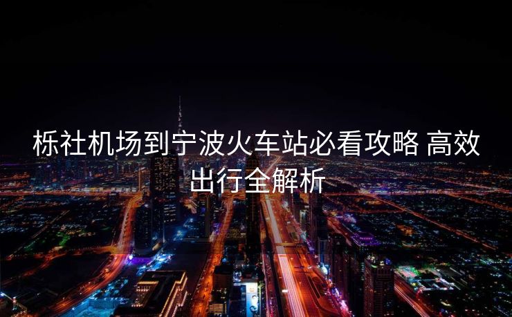 栎社机场到宁波火车站必看攻略 高效出行全解析