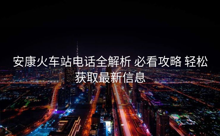 安康火车站电话全解析 必看攻略 轻松获取最新信息