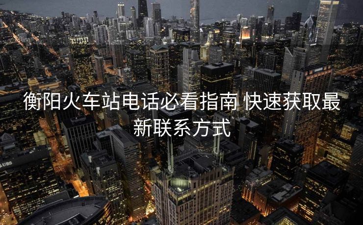 衡阳火车站电话必看指南 快速获取最新联系方式