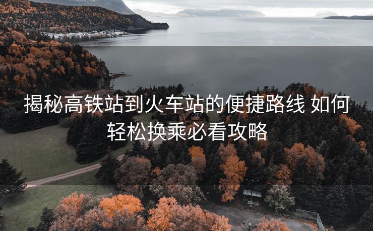揭秘高铁站到火车站的便捷路线 如何轻松换乘必看攻略
