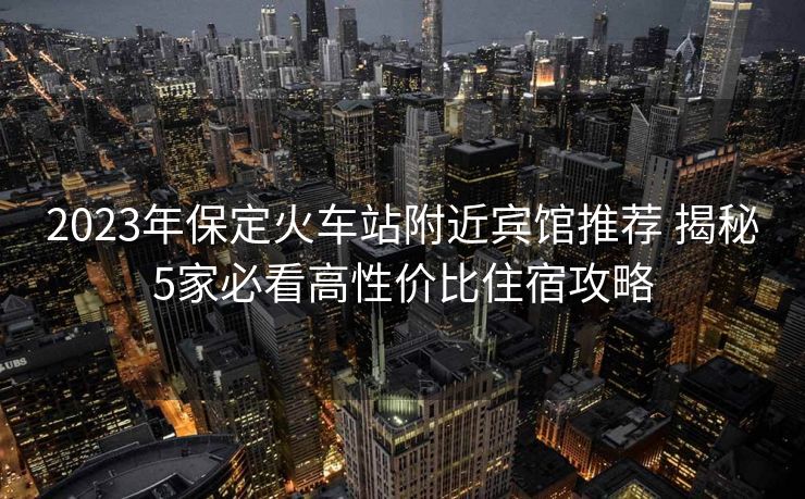 2023年保定火车站附近宾馆推荐 揭秘5家必看高性价比住宿攻略