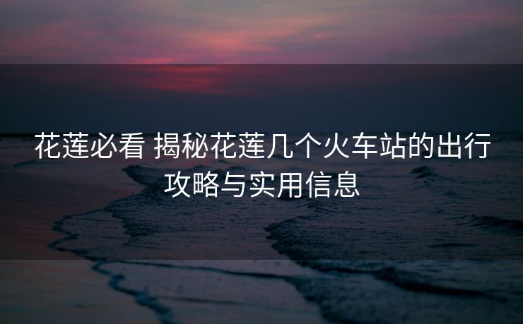 花莲必看 揭秘花莲几个火车站的出行攻略与实用信息