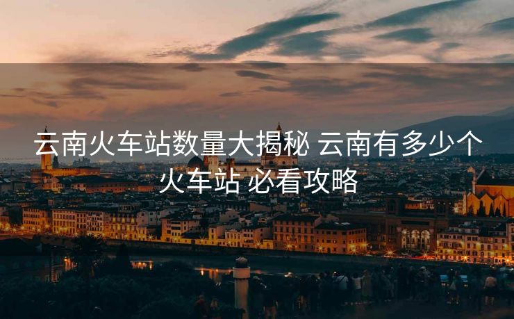 云南火车站数量大揭秘 云南有多少个火车站 必看攻略 云南火车站数量大揭秘 云南有多少个火车站 必看攻略
