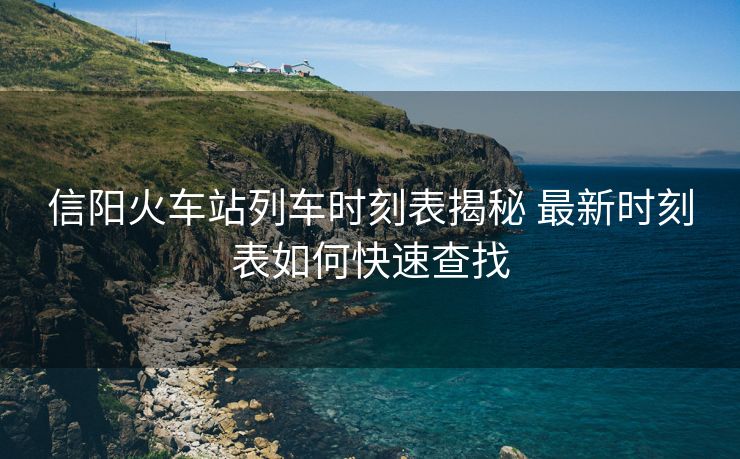 信阳火车站列车时刻表揭秘 最新时刻表如何快速查找