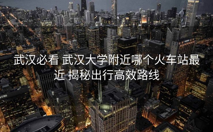 武汉必看 武汉大学附近哪个火车站最近 揭秘出行高效路线