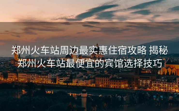 郑州火车站周边最实惠住宿攻略 揭秘郑州火车站最便宜的宾馆选择技巧