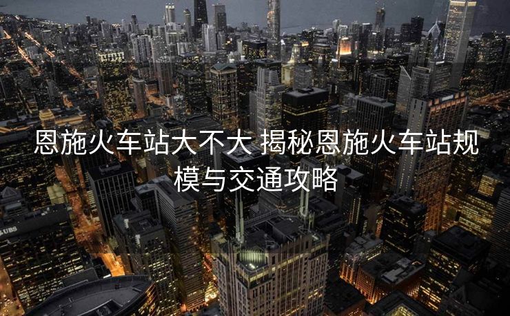 恩施火车站大不大 揭秘恩施火车站规模与交通攻略 恩施火车站大不大 揭秘恩施火车站规模与交通攻略