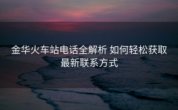 金华火车站电话全解析 如何轻松获取最新联系方式
