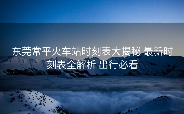 东莞常平火车站时刻表大揭秘 最新时刻表全解析 出行必看