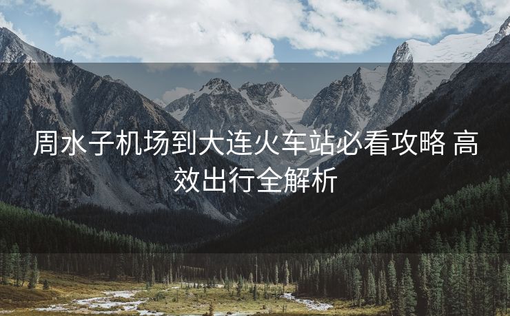 周水子机场到大连火车站必看攻略 高效出行全解析