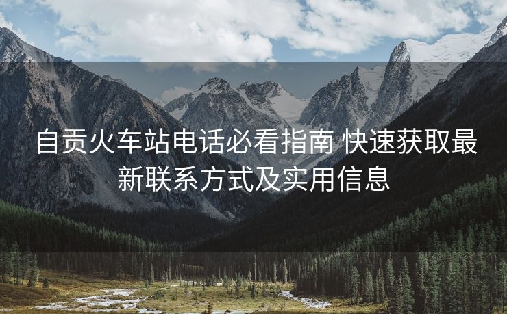 自贡火车站电话必看指南 快速获取最新联系方式及实用信息