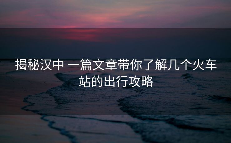 揭秘汉中 一篇文章带你了解几个火车站的出行攻略