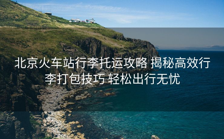 北京火车站行李托运攻略 揭秘高效行李打包技巧 轻松出行无忧 北京火车站行李托运攻略 揭秘高效行李打包技巧 轻松出行无忧