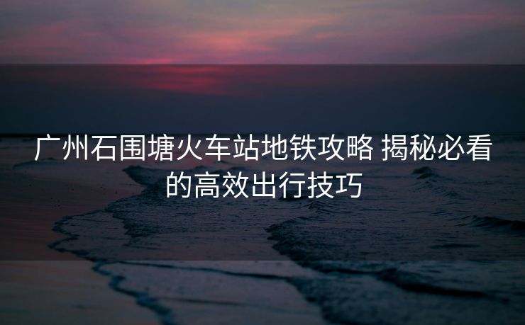 广州石围塘火车站地铁攻略 揭秘必看的高效出行技巧
