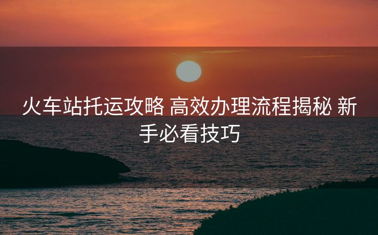 火车站托运攻略 高效办理流程揭秘 新手必看技巧
