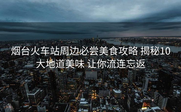烟台火车站周边必尝美食攻略 揭秘10大地道美味 让你流连忘返