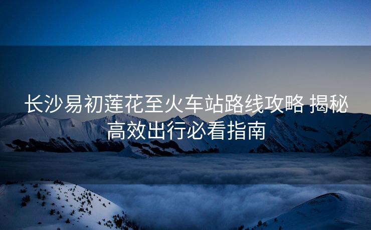 长沙易初莲花至火车站路线攻略 揭秘高效出行必看指南