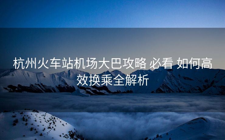 杭州火车站机场大巴攻略 必看 如何高效换乘全解析