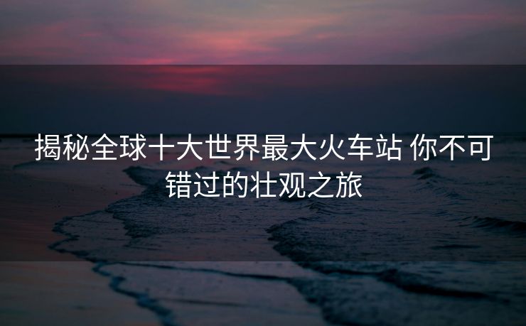 揭秘全球十大世界最大火车站 你不可错过的壮观之旅