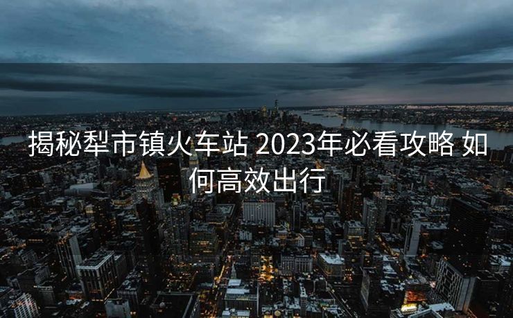 揭秘犁市镇火车站 2023年必看攻略 如何高效出行