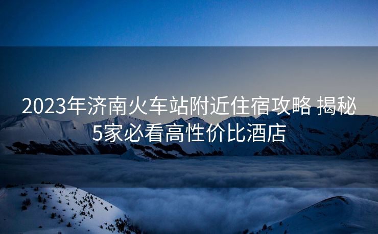 2023年济南火车站附近住宿攻略 揭秘5家必看高性价比酒店