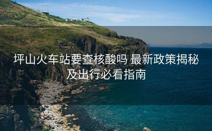 坪山火车站要查核酸吗 最新政策揭秘及出行必看指南