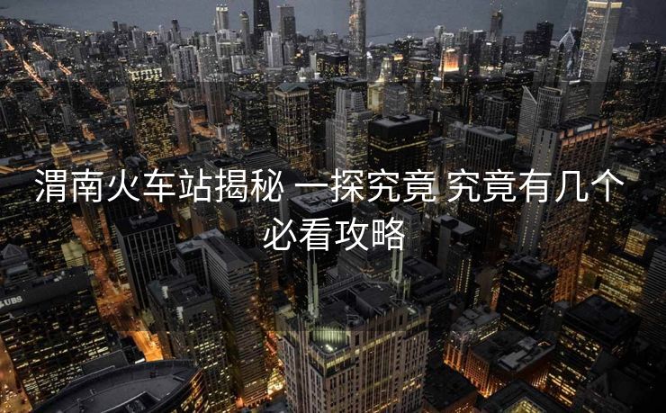 渭南火车站揭秘 一探究竟 究竟有几个 必看攻略
