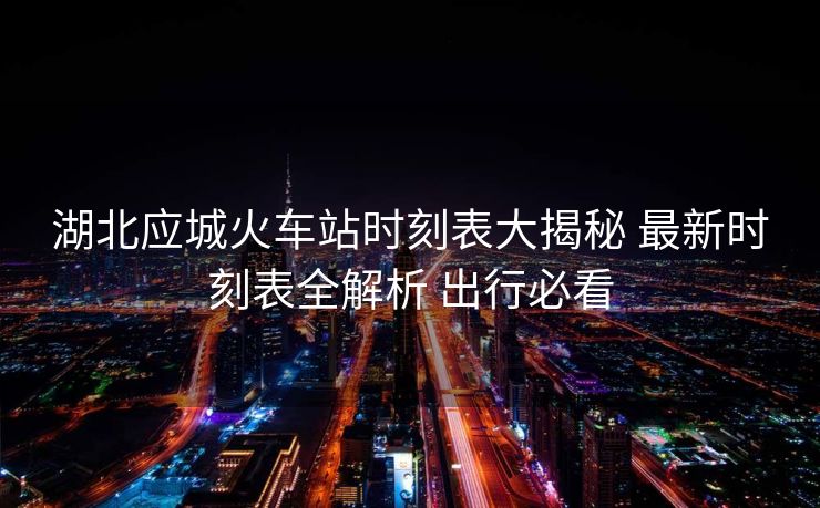 湖北应城火车站时刻表大揭秘 最新时刻表全解析 出行必看