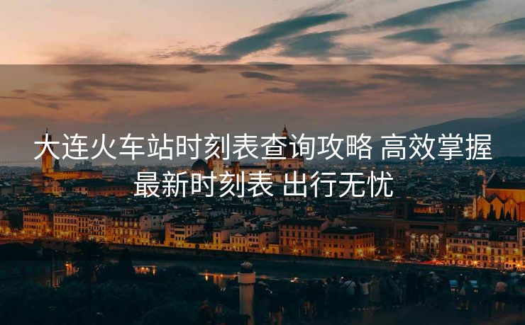 大连火车站时刻表查询攻略 高效掌握最新时刻表 出行无忧