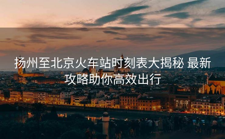 扬州至北京火车站时刻表大揭秘 最新攻略助你高效出行