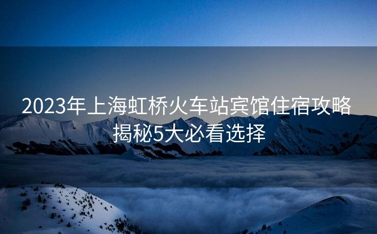 2023年上海虹桥火车站宾馆住宿攻略 揭秘5大必看选择