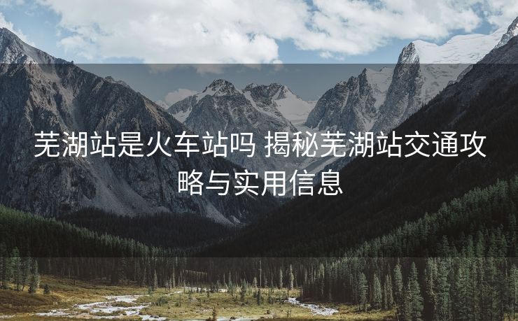 芜湖站是火车站吗 揭秘芜湖站交通攻略与实用信息