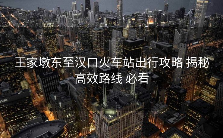 王家墩东至汉口火车站出行攻略 揭秘高效路线 必看