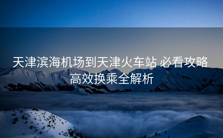 天津滨海机场到天津火车站 必看攻略 高效换乘全解析